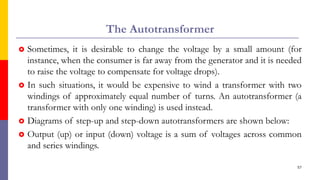 The Autotransformer
 Sometimes, it is desirable to change the voltage by a small amount (for
instance, when the consumer is far away from the generator and it is needed
to raise the voltage to compensate for voltage drops).
 In such situations, it would be expensive to wind a transformer with two
windings of approximately equal number of turns. An autotransformer (a
transformer with only one winding) is used instead.
 Diagrams of step-up and step-down autotransformers are shown below:
 Output (up) or input (down) voltage is a sum of voltages across common
and series windings.
57
 