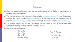Cont.…
 Since the autotransformer’s coils are physically connected, a different terminology is
used for autotransformers:
 The voltage across the common winding is called a common voltage VC, and the current
through this coil is called a common current 𝐼𝐶. The voltage across the series winding is
called a series voltage 𝑉𝑆𝐸, and the current through that coil is called a series current 𝐼𝑆𝐸.
 The voltage and current on the low-voltage side are called 𝑉𝐿 and 𝐼𝐿; the voltage and
current on the high-voltage side are called 𝑉𝐻 and 𝐼𝐻.
 For the autotransformers:
𝑉𝐶
𝑉𝑆𝐸
=
𝑁𝐶
𝑁𝑆𝐸
𝑁𝐶𝐼𝐶 = 𝑁𝑆𝐸𝐼𝑆𝐸
𝑉𝐿 = 𝑉𝐶 𝐼𝐿 = 𝐼𝐶 + 𝐼𝑆𝐸
𝑉𝐻 = 𝑉𝐶 + 𝑉𝑆𝐸 𝐼𝐻 = 𝐼𝑆𝐸
59
 