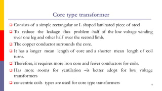 Core type transformer
 Consists of a simple rectangular or L shaped laminated piece of steel
 To reduce the leakage flux problem -half of the low voltage winding
over one leg and other half over the second limb.
 The copper conductor surrounds the core.
 It has a longer mean length of core and a shorter mean length of coil
turns.
 Therefore, it requires more iron core and fewer conductors for coils.
 Has more rooms for ventilation –is better adopt for low voltage
transformers
 concentric coils types are used for core type transformers 6
 