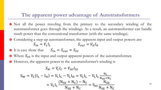 The apparent power advantage of Autotransformers
 Not all the power traveling from the primary to the secondary winding of the
autotransformer goes through the windings. As a result, an autotransformer can handle
much power than the conventional transformer (with the same windings).
 Considering a step-up autotransformer, the apparent input and output powers are:
𝑆𝑖𝑛 = 𝑉𝐿𝐼𝐿 𝑆𝑜𝑢𝑡 = 𝑉𝐻𝐼𝐻
 It is easy show that 𝑆𝑖𝑛 = 𝑆𝑜𝑢𝑡 = 𝑆𝐼𝑂
 Where 𝑆𝐼𝑂 is the input and output apparent powers of the autotransformer.
 However, the apparent power in the autotransformer’s winding is
𝑆𝑊 = 𝑉
𝑐𝐼𝐶 = 𝑉𝑆𝐸𝐼𝑆𝐸
SW = VL IL − IH = VLIL − VLIH = VLIL − VLIL
NC
NSE+NC
= VLIL
(NSE + NC) − NC
NSE + NC
= SIO
NSE
NSE + NC
61
 