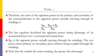 Cont.…
 Therefore, the ratio of the apparent power in the primary and secondary of
the autotransformer to the apparent power actually traveling through its
windings is
SIO
SW
=
NSE + NC
NSE
 The last equation described the apparent power rating advantage of an
autotransformer over a conventional transformer.
 𝑆𝑊 is the apparent power actually passing through the windings. The rest
passes from primary to secondary parts without being coupled through the
windings.
 Note that the smaller the series winding, the greater the advantage! 62
 