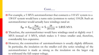 Cont.…
 For example, a 5 MVA autotransformer that connects a 110 kV system to a
138 kV system would have a turns ratio (common to series) 110:28. Such an
autotransformer would actually have windings rated at:
𝑆𝑊 = 𝑆𝐼𝑂
𝑁𝑆𝐸
𝑁𝑆𝐸+𝑁𝐶
= 5.
28
28+110
= 1.015 MVA
 Therefore, the autotransformer would have windings rated at slightly over 1
MVA instead of 5 MVA, which makes is 5 times smaller and, therefore,
considerably less expensive.
 However, the construction of autotransformers is usually slightly different.
In particular, the insulation on the smaller coil (the series winding) of the
autotransformer is made as strong as the insulation on the larger coil
to withstand the full output voltage.
63
 