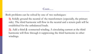 Cont.…
Both problems can be solved by one of two techniques:
1). Solidly ground the neutral of the transformers (especially, the primary
side). The third harmonic will flow in the neutral and a return path will be
established for the unbalanced loads.
2). Add a third ∆ -connected winding. A circulating current at the third
harmonic will flow through it suppressing the third harmonic in other
windings.
70
 
