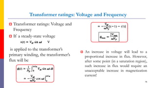 Transformer ratings: Voltage and Frequency
 Transformer ratings: Voltage and
Frequency
 If a steady-state voltage
is applied to the transformer’s
primary winding, the transformer’s
flux will be
78
 An increase in voltage will lead to a
proportional increase in flux. However,
after some point (in a saturation region),
such increase in flux would require an
unacceptable increase in magnetization
current!
 