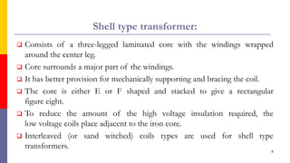 Shell type transformer:
 Consists of a three-legged laminated core with the windings wrapped
around the center leg.
 Core surrounds a major part of the windings.
 It has better provision for mechanically supporting and bracing the coil.
 The core is either E or F shaped and stacked to give a rectangular
figure eight.
 To reduce the amount of the high voltage insulation required, the
low voltage coils place adjacent to the iron core.
 Interleaved (or sand witched) coils types are used for shell type
transformers.
8
 