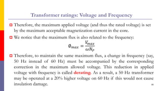 Transformer ratings: Voltage and Frequency
 Therefore, the maximum applied voltage (and thus the rated voltage) is set
by the maximum acceptable magnetization current in the core.
 We notice that the maximum flux is also related to the frequency:
∅𝑚𝑎𝑥 =
𝑉
𝑚𝑎𝑥
𝜔𝑁𝑃
 Therefore, to maintain the same maximum flux, a change in frequency (say,
50 Hz instead of 60 Hz) must be accompanied by the corresponding
correction in the maximum allowed voltage. This reduction in applied
voltage with frequency is called derating. As a result, a 50 Hz transformer
may be operated at a 20% higher voltage on 60 Hz if this would not cause
insulation damage. 80
 