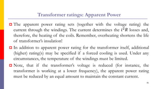 Transformer ratings: Apparent Power
 The apparent power rating sets (together with the voltage rating) the
current through the windings. The current determines the 𝑖2
𝑅 losses and,
therefore, the heating of the coils. Remember, overheating shortens the life
of transformer’s insulation!
 In addition to apparent power rating for the transformer itself, additional
(higher) rating(s) may be specified if a forced cooling is used. Under any
circumstances, the temperature of the windings must be limited.
 Note, that if the transformer’s voltage is reduced (for instance, the
transformer is working at a lower frequency), the apparent power rating
must be reduced by an equal amount to maintain the constant current.
81
 