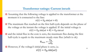 Transformer ratings: Current inrush
 Assuming that the following voltage is applied to the transformer at the
moment it is connected to the line:
𝑣 𝑡 = 𝑉𝑀 sin(𝜔𝑡 + 𝜃)
 The maximum flux reached on the first half-cycle depends on the phase of
the voltage at the instant the voltage is applied. If the initial voltage is
𝑣 𝑡 = 𝑉𝑀 sin(𝜔𝑡 + 𝜃) = 𝑉𝑀 cos 𝜔𝑡
 and the initial flux in the core is zero, the maximum flux during the first
half-cycle is equals to the maximum steady-state flux (which is ok):
∅𝑚𝑎𝑥 =
𝑉𝑀
𝜔𝑁𝑃
 However, if the voltage’s initial phase is zero, i.e.
𝑣 𝑡 = 𝑉𝑀 sin(𝜔𝑡)
82
 