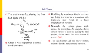 Cont.…
 The maximum flux during the first
half-cycle will be
∅𝑚𝑎𝑥 =
1
𝑁𝑃
න
0
Τ
𝜋
𝜔
𝑉𝑀 sin 𝜔𝑡 𝑑𝑡
=
𝑉𝑀
𝜔𝑁𝑃
cos 𝜔𝑡
=
2𝑉𝑀
𝜔𝑁𝑃
 Which is twice higher than a normal
steady-state flux!
 Doubling the maximum flux in the core
can bring the core in a saturation and,
therefore, may result in a huge
magnetization current!
 Normally, the voltage phase angle
cannot be controlled. As a result, a large
inrush current is possible during the first
several cycles after the transformer is
turned ON.
 The transformer and the power system
must be able to handle these currents.
83
 
