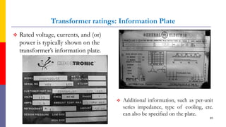 Transformer ratings: Information Plate
 Rated voltage, currents, and (or)
power is typically shown on the
transformer’s information plate.
 Additional information, such as per-unit
series impedance, type of cooling, etc.
can also be specified on the plate.
85
 