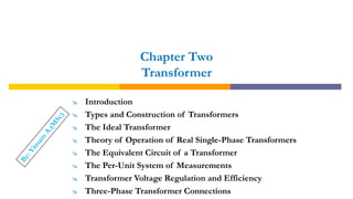 Chapter Two
Transformer
 Introduction
 Types and Construction of Transformers
 The Ideal Transformer
 Theory of Operation of Real Single-Phase Transformers
 The Equivalent Circuit of a Transformer
 The Per-Unit System of Measurements
 Transformer Voltage Regulation and Efficiency
 Three-Phase Transformer Connections
 