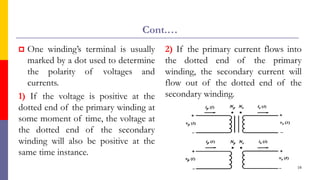Cont.…
 One winding’s terminal is usually
marked by a dot used to determine
the polarity of voltages and
currents.
1) If the voltage is positive at the
dotted end of the primary winding at
some moment of time, the voltage at
the dotted end of the secondary
winding will also be positive at the
same time instance.
2) If the primary current flows into
the dotted end of the primary
winding, the secondary current will
flow out of the dotted end of the
secondary winding.
16
 