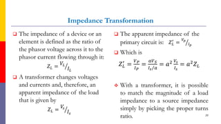 Impedance Transformation
 The impedance of a device or an
element is defined as the ratio of
the phasor voltage across it to the
phasor current flowing through it:
𝑍𝐿 = ൗ
𝑉𝐿
𝐼𝐿
 A transformer changes voltages
and currents and, therefore, an
apparent impedance of the load
that is given by
𝑍𝐿 = ൗ
𝑉
𝑠
𝐼𝑠
 The apparent impedance of the
primary circuit is: 𝑍𝐿
′
= ൗ
𝑉𝑝
𝐼𝑝
 Which is
𝑍𝐿
′
=
𝑉𝑃
𝐼𝑃
=
𝑎𝑉𝑆
Τ
𝐼𝑠 𝑎
= 𝑎2 𝑉𝑠
𝐼𝑠
= 𝑎2𝑍𝐿
 With a transformer, it is possible
to match the magnitude of a load
impedance to a source impedance
simply by picking the proper turns
ratio. 20
 