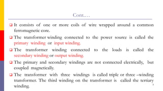 Cont.…
 It consists of one or more coils of wire wrapped around a common
ferromagnetic core.
 The transformer winding connected to the power source is called the
primary winding or input winding.
 The transformer winding connected to the loads is called the
secondary winding or output winding.
 The primary and secondary windings are not connected electrically, but
coupled magnetically.
 The transformer with three windings is called triple or three –winding
transformer. The third winding on the transformer is called the tertiary
winding. 3
 