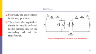 Cont.…
 However, the exact circuit
is not very practical.
 Therefore, the equivalent
circuit is usually referred
to the primary side or the
secondary side of the
transformer.
36
The exact equivalent circuit of real transformer
 