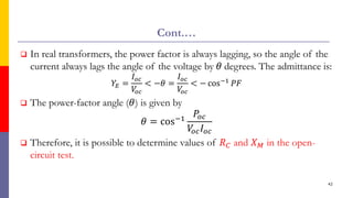 Cont.…
 In real transformers, the power factor is always lagging, so the angle of the
current always lags the angle of the voltage by 𝜃 degrees. The admittance is:
𝑌𝐸 =
𝐼𝑜𝑐
𝑉
𝑜𝑐
< −𝜃 =
𝐼𝑜𝑐
𝑉
𝑜𝑐
< − cos−1 𝑃𝐹
 The power-factor angle (𝜃) is given by
𝜃 = cos−1
𝑃𝑜𝑐
𝑉
𝑜𝑐𝐼𝑜𝑐
 Therefore, it is possible to determine values of 𝑅𝐶 and 𝑋𝑀 in the open-
circuit test.
42
 
