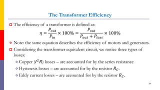 The Transformer Efficiency
 The efficiency of a transformer is defined as:
𝜂 =
𝑃𝑜𝑢𝑡
𝑃𝑖𝑛
× 100% =
𝑃𝑜𝑢𝑡
𝑃𝑜𝑢𝑡 + 𝑃𝑙𝑜𝑠𝑠
× 100%
 Note: the same equation describes the efficiency of motors and generators.
 Considering the transformer equivalent circuit, we notice three types of
losses:
 Copper (𝐼2𝑅) losses – are accounted for by the series resistance
 Hysteresis losses – are accounted for by the resistor 𝑅𝐶.
 Eddy current losses – are accounted for by the resistor 𝑅𝐶.
54
 