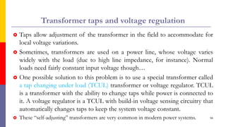 Transformer taps and voltage regulation
 Taps allow adjustment of the transformer in the field to accommodate for
local voltage variations.
 Sometimes, transformers are used on a power line, whose voltage varies
widely with the load (due to high line impedance, for instance). Normal
loads need fairly constant input voltage though…
 One possible solution to this problem is to use a special transformer called
a tap changing under load (TCUL) transformer or voltage regulator. TCUL
is a transformer with the ability to change taps while power is connected to
it. A voltage regulator is a TCUL with build-in voltage sensing circuitry that
automatically changes taps to keep the system voltage constant.
 These “self-adjusting” transformers are very common in modern power systems. 56
 