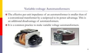 Variable-voltage Autotransformers
 The effective per-unit impedance of an autotransformer is smaller than of
a conventional transformer by a reciprocal to its power advantage. This is
an additional disadvantage of autotransformers.
 It is a common practice to make variable voltage autotransformers.
64
 