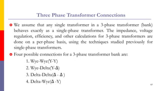 Three Phase Transformer Connections
 We assume that any single transformer in a 3-phase transformer (bank)
behaves exactly as a single-phase transformer. The impedance, voltage
regulation, efficiency, and other calculations for 3-phase transformers are
done on a per-phase basis, using the techniques studied previously for
single-phase transformers.
 Four possible connections for a 3-phase transformer bank are:
1. Wye-Wye(Y-Y)
2. Wye-Delta(Y-∆)
3. Delta-Delta(∆ - ∆ )
4. Delta-Wye(∆ -Y)
67
 