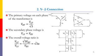 2. Y- ∆ Connection
 The primary voltage on each phase
of the transformer is
𝑉∅𝑃 =
𝑉𝐿𝑃
√3
 The secondary phase voltage is
𝑉𝐿𝑆 = 𝑉∅𝑆
 The overall voltage ratio is
𝑉𝐿𝑃
𝑉𝐿𝑆
=
√3𝑉∅𝑃
𝑉∅𝑆
= √3𝑎
71
 