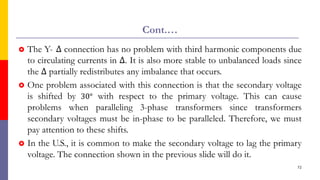 Cont.…
 The Y- ∆ connection has no problem with third harmonic components due
to circulating currents in ∆. It is also more stable to unbalanced loads since
the ∆ partially redistributes any imbalance that occurs.
 One problem associated with this connection is that the secondary voltage
is shifted by 30° with respect to the primary voltage. This can cause
problems when paralleling 3-phase transformers since transformers
secondary voltages must be in-phase to be paralleled. Therefore, we must
pay attention to these shifts.
 In the U.S., it is common to make the secondary voltage to lag the primary
voltage. The connection shown in the previous slide will do it.
72
 