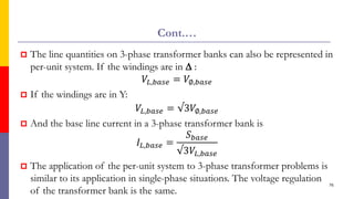 Cont.…
 The line quantities on 3-phase transformer banks can also be represented in
per-unit system. If the windings are in  :
𝑉𝐿,𝑏𝑎𝑠𝑒 = 𝑉∅,𝑏𝑎𝑠𝑒
 If the windings are in Y:
𝑉𝐿,𝑏𝑎𝑠𝑒 = √3𝑉∅,𝑏𝑎𝑠𝑒
 And the base line current in a 3-phase transformer bank is
𝐼𝐿,𝑏𝑎𝑠𝑒 =
𝑆𝑏𝑎𝑠𝑒
√3𝑉𝐿,𝑏𝑎𝑠𝑒
 The application of the per-unit system to 3-phase transformer problems is
similar to its application in single-phase situations. The voltage regulation
of the transformer bank is the same.
76
 