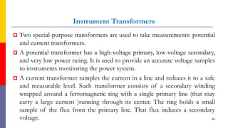Instrument Transformers
 Two special-purpose transformers are used to take measurements: potential
and current transformers.
 A potential transformer has a high-voltage primary, low-voltage secondary,
and very low power rating. It is used to provide an accurate voltage samples
to instruments monitoring the power system.
 A current transformer samples the current in a line and reduces it to a safe
and measurable level. Such transformer consists of a secondary winding
wrapped around a ferromagnetic ring with a single primary line (that may
carry a large current )running through its center. The ring holds a small
sample of the flux from the primary line. That flux induces a secondary
voltage. 86
 