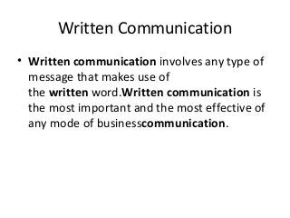 Written Communication
• Written communication involves any type of
message that makes use of
the written word.Written communication is
the most important and the most effective of
any mode of businesscommunication.
 