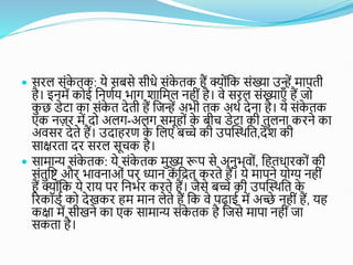  सिल सोंक
े तक: ये सबसे सीधे सोंक
े तक हैं क्योोंशक सोंख्या उन्हें मापती
है। इनमें कोई शनणतय भाग िाशमल नहीों है। वे सिल सोंख्याएँ हैं जो
क
ु छ डेटा का सोंक
े त देती हैं शजन्हें अभी तक अथत देना है। ये सोंक
े तक
एक नज़ि में दो अलग-अलग समूहोों क
े बीच डेटा की तुलना किने का
अवसि देते हैं। उदाहिण क
े शलए बच्चे की उपस्स्थशत,देि की
साक्षिता दि सिल सूचक है।
 सामान्य सोंक
े तक: ये सोंक
े तक मुख्य रूप से अनुभवोों, शहतधािकोों की
सोंतुशि औि भावनाओों पि ध्यान क
ें शित किते हैं। ये मापने योग्य नहीों
हैं क्योोंशक ये िाय पि शनभति किते हैं। जैसे बच्चे की उपस्स्थशत क
े
रिकॉडत को देखकि हम मान लेते हैं शक वे पढाई में अच्छे नहीों हैं, यह
कक्षा में सीखने का एक सामान्य सोंक
े तक है शजसे मापा नहीों जा
सकता है।
 