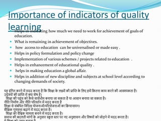 Importance of indicators of quality
learning
 Helps in indicating how much we need to work for achievement of goals of
education.
 What is remaining in achievement of objectives.
 how access to education can be universalised or made easy .
 Helps in policy formulation and policy change
 Implementation of various schemes / projects related to education .
 Helps in enhancement of educational quality .
 helps in making education a global affair.
 Helps in addition of new discipline and subjects at school level according to
changing demands of society.
यह इोंशगत किने में मदद किता है शक शिक्षा क
े लक्ष्ोों की प्रास्प्त क
े शलए हमें शकतना काम किने की आवश्यकता है।
उद्देश्योों की प्रास्प्त में क्या िेष है।
शिक्षा की पहोंच को क
ै से सावतभौम बनाया जा सकता है या आसान बनाया जा सकता है।
नीशत शनमातण औि नीशत परिवततन में मदद किता है
शिक्षा से सोंबोंशधत शवशभन्न योजनाओों/परियोजनाओों का शियान्वयन।
िैशक्षक गुणवत्ता बढाने में मदद किता है।
शिक्षा को वैशिक मामला बनाने में मदद किता है।
समाज की बदलती माोंगोों क
े अनुसाि स्क
ू ल स्ति पि नए अनुिासन औि शवषयोों को जोडने में मदद किता है।
 