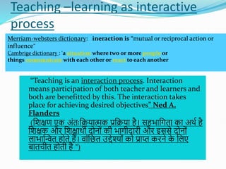 Teaching –learning as interactive
process
 “Teaching is an interaction process. Interaction
means participation of both teacher and learners and
both are benefitted by this. The interaction takes
place for achieving desired objectives” Ned A.
Flanders
 (शिक्षण एक अोंतःशियात्मक प्रशिया है। सहभाशगता का अथत है
शिक्षक औि शिक्षाथी दोनोों की भागीदािी औि इससे दोनोों
लाभास्न्वत होते हैं। वाोंशछत उद्देश्योों को प्राप्त किने क
े शलए
बातचीत होती है ”)
Merriam-websters dictionary: ineraction is “mutual or reciprocal action or
influence”
Cambrige dictionary : ‘a situation where two or more people or
things communicate with each other or react to each another
 