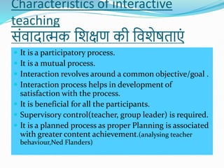 Characteristics of interactive
teaching
सोंवादात्मक शिक्षण की शविेषताएों
 It is a participatory process.
 It is a mutual process.
 Interaction revolves around a common objective/goal .
 Interaction process helps in development of
satisfaction with the process.
 It is beneficial for all the participants.
 Supervisory control(teacher, group leader) is required.
 It is a planned process as proper Planning is associated
with greater content achievement.(analysing teacher
behaviour,Ned Flanders)
 