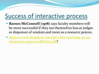 Success of interactive process
 Barnes McConnell (1978) says faculty members will
be more successful if they see themselves less as judges
or dispensor of wisdom and more as a resource pesron.
 https://www.deepdyve.com/lp/wiley/teaching-as-an-
interactive-process-8KYof3c0J8?
 