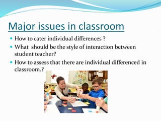 Major issues in classroom
 How to cater individual differences ?
 What should be the style of interaction between
student teacher?
 How to assess that there are individual differenced in
classroom.? …
 