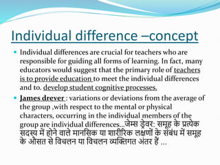 Individual difference –concept
 Individual differences are crucial for teachers who are
responsible for guiding all forms of learning. In fact, many
educators would suggest that the primary role of teachers
is to provide education to meet the individual differences
and to. develop student cognitive processes.
 James drever : variations or deviations from the average of
the group ,with respect to the mental or physical
characters, occurring in the individual members of the
group are individual differences…जेम्स ड
रेवि: समूह क
े प्रत्येक
सदस्य में होने वाले मानशसक या िािीरिक लक्षणोों क
े सोंबोंध में समूह
क
े औसत से शवचलन या शवचलन व्यस्क्तगत अोंति हैं ...
 