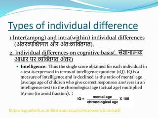 Types of individual difference
1.Inter(among) and intra(within) individual differences
(अोंतिव्यस्क्तगत औि अोंतःव्यस्क्तगत).
2. Individual differences on cognitive basis(. सोंज्ञानात्मक
आधाि पि व्यस्क्तगत अोंति)
 Intelligence: Thus the single score obtained for each individual in
a test is expressed in terms of intelligence quotient (1Q). IQ is a
measure of intelligence and is declined as the ratio of mental age
(average age of children who give correct responses1 ansvers i11 an
intelligence test) to the chronological age (actual age) multiplied
br 100 (to avoid fraction). :
https://egyankosh.ac.in/bitstream/123456789/46900/1/Unit-6.pdf
 