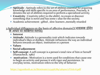  Aptitude : Aptitude refers to the set of abilities essential for acquiring
knowledge and skills specific to an area of performance. Precisely, it
denotes the set of abilities required to perform a specialized activity.
 Creativity : Creativity refer7 to the abilit). to create or discover
something that is novel and has some 1-alue for the society.
 Academic achievement : gifted , slow learners ,mentally retarded
3.Individual differences on the basis of affective domain(3.भावात्मक डोमेन
क
े आधाि पि व्यस्क्तगत मतभेद)
 Interest
 Attitude: Attitude is a personality trait which indicates towards
individual's likes or dislikes. Attitude influences the way an individual
behaves towards an object, institution or a person
 Values
 Social adjustment
 Self-concept: A self-concept is a person's total view of him or herself
(Hamacheck. 1987)
 motivation : Motivation is a term used for conditions that cause one
to begin an activity and pursue it with vigor and persistence. In
everyday terms, motivation refers to the why of behavior
https://egyankosh.ac.in/bitstream/123456789/46900/1/Unit-6.pdf
 