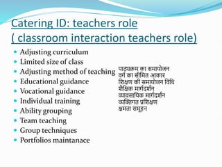 Catering ID: teachers role
( classroom interaction teachers role)
 Adjusting curriculum
 Limited size of class
 Adjusting method of teaching
 Educational guidance
 Vocational guidance
 Individual training
 Ability grouping
 Team teaching
 Group techniques
 Portfolios maintanace
पाठ्यिम का समायोजन
वगत का सीशमत आकाि
शिक्षण की समायोजन शवशध
िैशक्षक मागतदितन
व्यावसाशयक मागतदितन
व्यस्क्तगत प्रशिक्षण
क्षमता समूहन
 