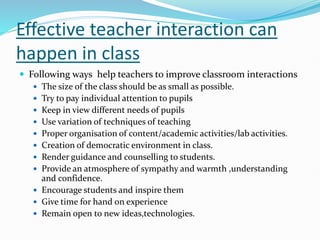 Effective teacher interaction can
happen in class
 Following ways help teachers to improve classroom interactions
 The size of the class should be as small as possible.
 Try to pay individual attention to pupils
 Keep in view different needs of pupils
 Use variation of techniques of teaching
 Proper organisation of content/academic activities/lab activities.
 Creation of democratic environment in class.
 Render guidance and counselling to students.
 Provide an atmosphere of sympathy and warmth ,understanding
and confidence.
 Encourage students and inspire them
 Give time for hand on experience
 Remain open to new ideas,technologies.
 