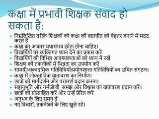 कक्षा में प्रभावी शिक्षक सोंवाद हो
सकता है:
 शनम्नशलस्खत तिीक
े शिक्षकोों को कक्षा की बातचीत को बेहति बनाने में मदद
किते हैं
 कक्षा का आकाि यथासोंभव छोटा होना चाशहए।
 शवद्याशथतयोों पि व्यस्क्तगत ध्यान देने का प्रयास किें
 शवद्याशथतयोों की शवशभन्न आवश्यकताओों को ध्यान में िखें
 शिक्षण की तकनीकोों में शभन्नता का उपयोग किें
 सामग्री/अकादशमक गशतशवशधयोों/प्रयोगिाला गशतशवशधयोों का उशचत सोंगठन।
 कक्षा में लोकताोंशत्क वाताविण का शनमातण।
 छात्ोों को मागतदितन औि पिामित प्रदान किना।
 सहानुभूशत औि गमतजोिी, समझ औि शविास का वाताविण प्रदान किें।
 छात्ोों को प्रोत्साशहत किें औि उन्हें प्रेरित किें
 अनुभव क
े शलए समय दें
 नए शवचािोों, तकनीकोों क
े शलए खुले िहें।
 