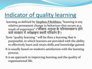 Indicator of quality learning
learning as defined by Stephen.P.Robbins: “learning is any
relative permanent change in behaviour that occurs as a
result of experience” ("सीखना अनुभव क
े परिणामस्वरूप होने
वाले व्यवहाि में अपेक्षाक
ृ त स्थायी परिवततन है“)
Term “quality learning “ will be then a learning that is
purposeful, in which learners are provided with the ability
to effectively learn and retain skills and knowledge gained.
It is usually based on students satisfaction with the learning
process.
It is an approach in improving learning and the quality of
organisational life.
 