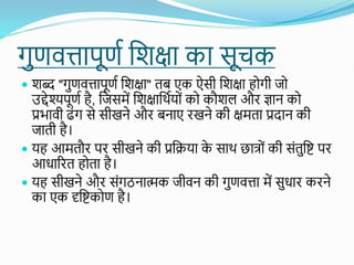 गुणवत्तापूणत शिक्षा का सूचक
 िब्द "गुणवत्तापूणत शिक्षा" तब एक ऐसी शिक्षा होगी जो
उद्देश्यपूणत है, शजसमें शिक्षाशथतयोों को कौिल औि ज्ञान को
प्रभावी ढोंग से सीखने औि बनाए िखने की क्षमता प्रदान की
जाती है।
 यह आमतौि पि सीखने की प्रशिया क
े साथ छात्ोों की सोंतुशि पि
आधारित होता है।
 यह सीखने औि सोंगठनात्मक जीवन की गुणवत्ता में सुधाि किने
का एक दृशिकोण है।
 