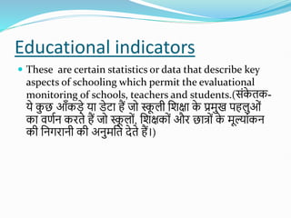 Educational indicators
 These are certain statistics or data that describe key
aspects of schooling which permit the evaluational
monitoring of schools, teachers and students.(सोंक
े तक-
ये क
ु छ आँकडे या डेटा हैं जो स्क
ू ली शिक्षा क
े प्रमुख पहलुओों
का वणतन किते हैं जो स्क
ू लोों, शिक्षकोों औि छात्ोों क
े मूल्ाोंकन
की शनगिानी की अनुमशत देते हैं।)
 