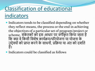 Classification of educational
indicators
 Indicators tends to be classified depending on whether
they reflect means, the process or the end in achieving
the objectives of a particular set of program/project or
scheme. सोंक
े तकोों को इस आधाि पि वगीक
ृ त शकया जाता है
शक क्या वे शकसी शविेष कायतिम/परियोजना या योजना क
े
उद्देश्योों को प्राप्त किने क
े साधनोों, प्रशिया या अोंत को दिातते
हैं।
 Indicators could be classified as follows
 