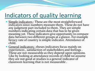 Indicators of quality learning
 Simple indicators : These are the most straightforward
indicators since numbers measure them. These do not have
any judgment part included to them. They are simple
numbers indicating certain data that has to be given
meaning yet. These indicators give opportunity to compare
data between two different groups at a glance. For example
lieracy rate of country is simple indicator. Attendance of
child.
 General indicators : theses indicators focus mainly on
experiences , satisfaction of stakeholders and feelings .
These are not measurable as they depend upon opinions.
Like by looking at attendance records of child we assume
they are not good at studies is a general indicator of
classroom learning that is not measurable .
 