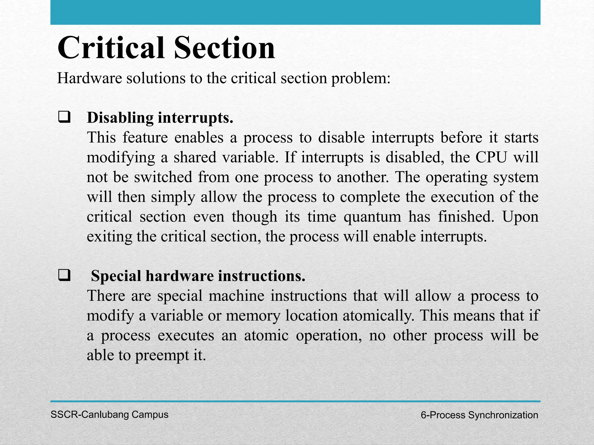 Critical Section
SSCR-Canlubang Campus 6-Process Synchronization
Hardware solutions to the critical section problem:
 Disabling interrupts.
This feature enables a process to disable interrupts before it starts
modifying a shared variable. If interrupts is disabled, the CPU will
not be switched from one process to another. The operating system
will then simply allow the process to complete the execution of the
critical section even though its time quantum has finished. Upon
exiting the critical section, the process will enable interrupts.
 Special hardware instructions.
There are special machine instructions that will allow a process to
modify a variable or memory location atomically. This means that if
a process executes an atomic operation, no other process will be
able to preempt it.
 