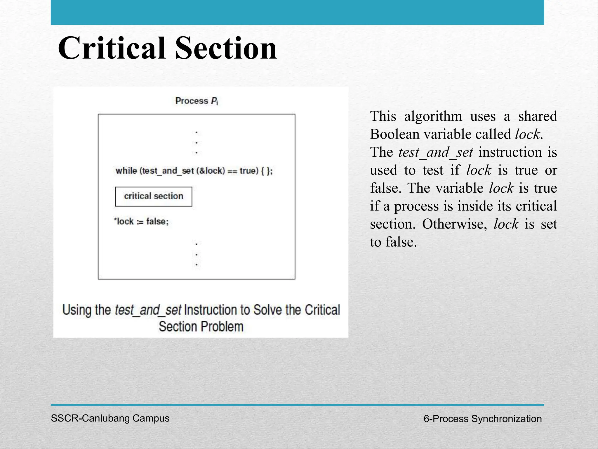 Critical Section
SSCR-Canlubang Campus 6-Process Synchronization
This algorithm uses a shared
Boolean variable called lock.
The test_and_set instruction is
used to test if lock is true or
false. The variable lock is true
if a process is inside its critical
section. Otherwise, lock is set
to false.
 