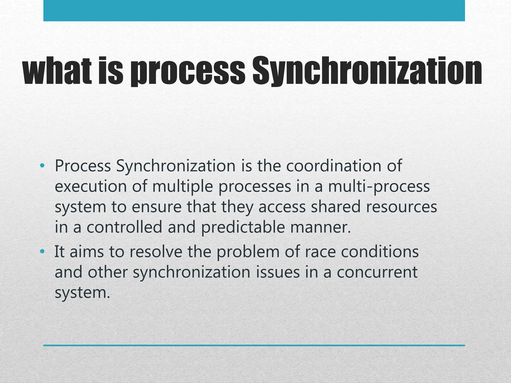 what is process Synchronization
• Process Synchronization is the coordination of
execution of multiple processes in a multi-process
system to ensure that they access shared resources
in a controlled and predictable manner.
• It aims to resolve the problem of race conditions
and other synchronization issues in a concurrent
system.
 