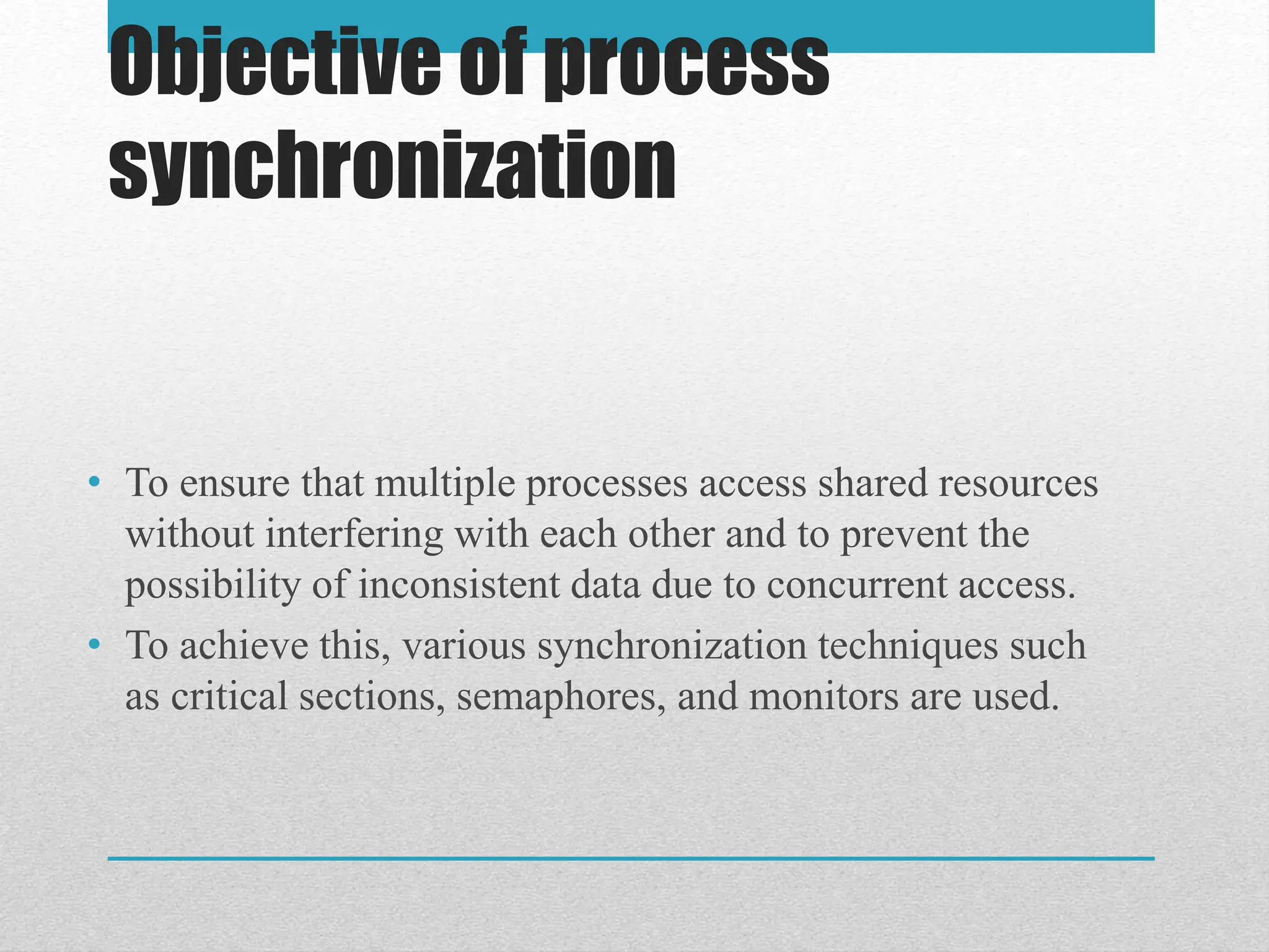 Objective of process
synchronization
• To ensure that multiple processes access shared resources
without interfering with each other and to prevent the
possibility of inconsistent data due to concurrent access.
• To achieve this, various synchronization techniques such
as critical sections, semaphores, and monitors are used.
 